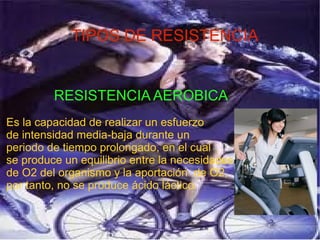 TIPOS DE RESISTENCIA
RESISTENCIA AEROBICA
Es la capacidad de realizar un esfuerzo
de intensidad media-baja durante un
periodo de tiempo prolongado, en el cual
se produce un equilibrio entre la necesidades
de O2 del organismo y la aportación de O2,
por tanto, no se produce ácido láctico.
 