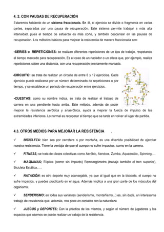 4. 2. CON PAUSAS DE RECUPERACIÓN
Estaremos hablando de un sistema fraccionado. En él, el ejercicio se divide o fragmenta en varias
partes, separadas por una pausa de recuperación. Este sistema permite trabajar a más alta
intensidad, pues el tiempo de esfuerzo es más corto, y también descansar en las pausas de
recuperación. Los métodos básicos para mejorar la resistencia de manera fraccionada son:
-SERIES o REPETICIONES: se realizan diferentes repeticiones de un tipo de trabajo, respetando
el tiempo marcado para recuperación. Es el caso de un nadador o un atleta que, por ejemplo, realiza
repeticiones sobre una distancia, con una recuperación previamente marcada.
-CIRCUITO: se trata de realizar un circuito de entre 6 y 12 ejercicios. Cada
ejercicio puede realizarse por un número determinado de repeticiones o por
tiempo, y se establece un periodo de recuperación entre ejercicios.
-CUESTAS: como su nombre indica, se trata de realizar el trabajo de
carrera en una pendiente hacia arriba. Este método, además de poder
mejorar la resistencia aeróbica y anaeróbica, ayuda a mejorar la fuerza de impulso de las
extremidades inferiores. Lo normal es recuperar el tiempo que se tarda en volver al lugar de partida.
4.3. OTROS MEDIOS PARA MEJORAR LA RESISTENCIA .
 BICICLETA: bien sea por carretera o por montaña, es una divertida posibilidad de ejercitar
nuestra resistencia. Tiene la ventaja de que el cuerpo no sufre impactos, como en la carrera.
 FITNESS; se trata de clases colectivas como Aeróbic, Aerobox, Zumba, Aquaeróbic, Spinning,…
 MAQUINAS; Elíptica (correr sin impacto) Remoergómetro (trabaja también el tren superior),
Bicicleta Estática,….
 NATACIÓN: es otro deporte muy aconsejable, ya que al igual que en la bicicleta, el cuerpo no
sufre impactos, y puedes practicarlo en el agua. Además implica a una gran parte de los músculos del
organismo.
 SENDERISMO: en todas sus variantes (senderismo, montañismo...) es, sin duda, un interesante
trabajo de resistencia que, además, nos pone en contacto con la naturaleza
 JUEGOS y DEPORTES; Con la práctica de los mismos, y según el número de jugadores y los
espacios que usemos se puede realizar un trabajo de la resistencia.
 