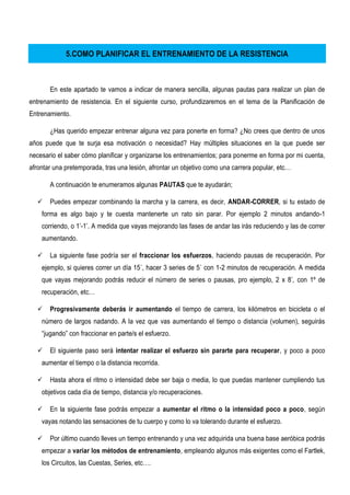 5.COMO PLANIFICAR EL ENTRENAMIENTO DE LA RESISTENCIA
En este apartado te vamos a indicar de manera sencilla, algunas pautas para realizar un plan de
entrenamiento de resistencia. En el siguiente curso, profundizaremos en el tema de la Planificación de
Entrenamiento.
¿Has querido empezar entrenar alguna vez para ponerte en forma? ¿No crees que dentro de unos
años puede que te surja esa motivación o necesidad? Hay múltiples situaciones en la que puede ser
necesario el saber cómo planificar y organizarse los entrenamientos; para ponerme en forma por mi cuenta,
afrontar una pretemporada, tras una lesión, afrontar un objetivo como una carrera popular, etc…
A continuación te enumeramos algunas PAUTAS que te ayudarán;
 Puedes empezar combinando la marcha y la carrera, es decir, ANDAR-CORRER, si tu estado de
forma es algo bajo y te cuesta mantenerte un rato sin parar. Por ejemplo 2 minutos andando-1
corriendo, o 1’-1’. A medida que vayas mejorando las fases de andar las irás reduciendo y las de correr
aumentando.
 La siguiente fase podría ser el fraccionar los esfuerzos, haciendo pausas de recuperación. Por
ejemplo, si quieres correr un día 15´, hacer 3 series de 5´ con 1-2 minutos de recuperación. A medida
que vayas mejorando podrás reducir el número de series o pausas, pro ejemplo, 2 x 8’, con 1º de
recuperación, etc…
 Progresivamente deberás ir aumentando el tiempo de carrera, los kilómetros en bicicleta o el
número de largos nadando. A la vez que vas aumentando el tiempo o distancia (volumen), seguirás
“jugando” con fraccionar en parte/s el esfuerzo.
 El siguiente paso será intentar realizar el esfuerzo sin pararte para recuperar, y poco a poco
aumentar el tiempo o la distancia recorrida.
 Hasta ahora el ritmo o intensidad debe ser baja o media, lo que puedas mantener cumpliendo tus
objetivos cada día de tiempo, distancia y/o recuperaciones.
 En la siguiente fase podrás empezar a aumentar el ritmo o la intensidad poco a poco, según
vayas notando las sensaciones de tu cuerpo y como lo va tolerando durante el esfuerzo.
 Por último cuando lleves un tiempo entrenando y una vez adquirida una buena base aeróbica podrás
empezar a variar los métodos de entrenamiento, empleando algunos más exigentes como el Fartlek,
los Circuitos, las Cuestas, Series, etc….
 