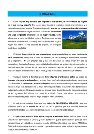 6. SABÍAS QUE…
 En los lugares muy elevados con respecto al nivel del mar, la concentración de oxígeno
en el aire es muy pequeña. Por eso en estos lugares la respiración resulta muy dificultosa y el
cansancio aparece en seguida. Precisamente por ello, uno de los entrenamientos más habituales
entre los corredores de largas distancias consiste en permanecer
una larga temporada entrenando en un lugar elevado, hasta
adaptarse a la menor cantidad de oxígeno. Posteriormente, se baja
a competir a nivel del mar, donde hay una concentración de oxígeno
mayor. Así, debido a este sobrante de oxígeno, se consiguen
espléndidos resultados.
 El tiempo de recuperación tras una sesión de entrenamiento tiene un papel fundamental
en el Rendimiento y mejora de la forma del deportista, de cara a conseguir adaptaciones (mejoras)
en el organismo. No por entrenar más y más sin descansar, se estará mejor. Por ello los
preparadores físicos planifican con sumo cuidado la ubicación de las sesiones de entrenamiento y el
descanso entre las mismas. En el caso de la resistencia aeróbica el tiempo de recuperación
necesario tras un entrenamiento es de 24 horas, y si es de resistencia anaeróbica 24-48 horas.
 Cualquier persona o deportista puede tener algunas orientaciones sobre su estado de
forma en relación a la resistencia con la ayuda de un pulsómetro, observando algunos parámetros.
Uno de ellos es la Frecuencia Cardiaca en Reposo, en la que cuanto más baja la tengamos puede
indicar un mejor nivel de resistencia. El mejor momento para medirla es a primera hora de la mañana,
nada más levantarnos. Otra opción puede ser observar como desciende nuestra frecuencia cardiaca
en los siguientes 2-3 minutos tras parar la actividad. Cuanto más rápido recuperemos o
descendamos la frecuencia cardiaca mejor estado de forma tendremos.
 La práctica de actividad física que me mejore la RESISTENCIA AERÓBICA, tiene una
incidencia directa en la mejora de la SALUD de la persona, por sus múltiples beneficios
anteriormente citados, especialmente los relacionados con el sistema cardiovascular.
 La práctica de ejercicio físico ayuda a mejorar el estado de ánimo, así que debes buscar
una actividad aeróbica que te GUSTE, y en las condiciones que te faciliten el tener ganas de hacer
ejercicio; Busca un LUGAR que te inspire, escucha MUSICA si te motiva, vete con un AMIGO/A o
FAMILIAR si te gusta practicar en compañía…y ya verás como tras haber realizado algúna actividad
física ¡te encuentras MÁS ANIMADO!
 