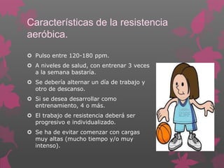 Características de la resistencia
aeróbica.
 Pulso entre 120-180 ppm.
 A niveles de salud, con entrenar 3 veces
a la semana bastaría.
 Se debería alternar un día de trabajo y
otro de descanso.

 Si se desea desarrollar como
entrenamiento, 4 o más.
 El trabajo de resistencia deberá ser
progresivo e individualizado.
 Se ha de evitar comenzar con cargas
muy altas (mucho tiempo y/o muy
intenso).

 