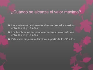 ¿Cuándo se alcanza el valor máximo?
 Las mujeres no entrenadas alcanzan su valor máximo
entre los 14 y 16 años.
 Los hombres no entrenado alcanzan su valor máximo
entre los 18 y 19 años.
 Este valor empieza a disminuir a partir de los 30 años.

 