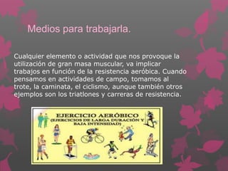 Medios para trabajarla.
Cualquier elemento o actividad que nos provoque la
utilización de gran masa muscular, va implicar
trabajos en función de la resistencia aeróbica. Cuando
pensamos en actividades de campo, tomamos al
trote, la caminata, el ciclismo, aunque también otros
ejemplos son los triatlones y carreras de resistencia.

 