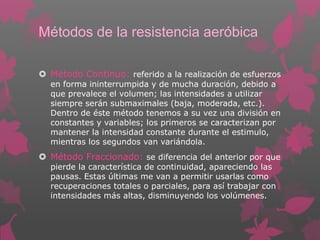Métodos de la resistencia aeróbica
 Método Continuo: referido a la realización de esfuerzos
en forma ininterrumpida y de mucha duración, debido a
que prevalece el volumen; las intensidades a utilizar
siempre serán submaximales (baja, moderada, etc.).
Dentro de éste método tenemos a su vez una división en
constantes y variables; los primeros se caracterizan por
mantener la intensidad constante durante el estimulo,
mientras los segundos van variándola.

 Método Fraccionado: se diferencia del anterior por que
pierde la característica de continuidad, apareciendo las
pausas. Estas últimas me van a permitir usarlas como
recuperaciones totales o parciales, para así trabajar con
intensidades más altas, disminuyendo los volúmenes.

 