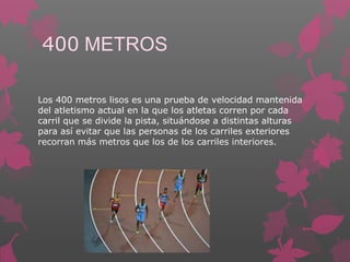 400 METROS
Los 400 metros lisos es una prueba de velocidad mantenida
del atletismo actual en la que los atletas corren por cada
carril que se divide la pista, situándose a distintas alturas
para así evitar que las personas de los carriles exteriores
recorran más metros que los de los carriles interiores.

 