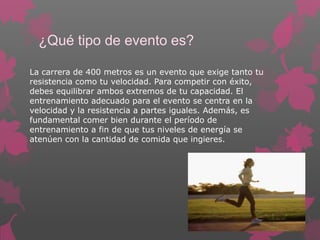 ¿Qué tipo de evento es?
La carrera de 400 metros es un evento que exige tanto tu
resistencia como tu velocidad. Para competir con éxito,
debes equilibrar ambos extremos de tu capacidad. El
entrenamiento adecuado para el evento se centra en la
velocidad y la resistencia a partes iguales. Además, es
fundamental comer bien durante el período de
entrenamiento a fin de que tus niveles de energía se
atenúen con la cantidad de comida que ingieres.

 