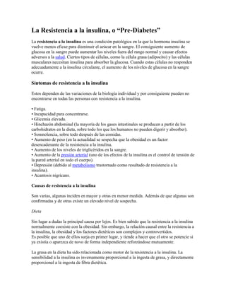 La Resistencia a la insulina, o “Pre-Diabetes”
La resistencia a la insulina es una condición patológica en la que la hormona insulina se
vuelve menos eficaz para disminuir el azúcar en la sangre. El consiguiente aumento de
glucosa en la sangre puede aumentar los niveles fuera del rango normal y causar efectos
adversos a la salud. Ciertos tipos de células, como la célula grasa (adipocito) y las células
musculares necesitan insulina para absorber la glucosa. Cuando estas células no responden
adecuadamente a la insulina circulante, el aumento de los niveles de glucosa en la sangre
ocurre.

Síntomas de resistencia a la insulina

Estos dependen de las variaciones de la biología individual y por consiguiente pueden no
encontrarse en todas las personas con resistencia a la insulina.

• Fatiga.
• Incapacidad para concentrarse.
• Glicemia elevada.
• Hinchazón abdominal (la mayoría de los gases intestinales se producen a partir de los
carbohidratos en la dieta, sobre todo los que los humanos no pueden digerir y absorber).
• Somnolencia, sobre todo después de las comidas.
• Aumento de peso (en la actualidad se sospecha que la obesidad es un factor
desencadenante de la resistencia a la insulina.
• Aumento de los niveles de triglicéridos en la sangre.
• Aumento de la presión arterial (uno de los efectos de la insulina es el control de tensión de
la pared arterial en todo el cuerpo).
• Depresión (debido al metabolismo trastornado como resultado de resistencia a la
insulina).
• Acantosis nigricans.

Causas de resistencia a la insulina

Son varias, algunas inciden en mayor y otras en menor medida. Además de que algunas son
confirmadas y de otras existe un elevado nivel de sospecha.

Dieta

Sin lugar a dudas la principal causa por lejos. Es bien sabido que la resistencia a la insulina
normalmente coexiste con la obesidad. Sin embargo, la relación causal entre la resistencia a
la insulina, la obesidad y los factores dietéticos son complejos y controvertidos.
Es posible que uno de ellos surja en primer lugar, y tiende a hacer que el otro se potencie si
ya existía o aparezca de novo de forma independiente reforzándose mutuamente.

La grasa en la dieta ha sido relacionada como motor de la resistencia a la insulina. La
sensibilidad a la insulina es inversamente proporcional a la ingesta de grasa, y directamente
proporcional a la ingesta de fibra dietética.
 