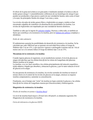 El efecto de la grasa de la dieta es en gran parte o totalmente anulado si la dieta es alta en
ácidos grasos omega 3. Lamentablemente a diferencia de sus homólogos de omega 6 (que
pueden ser producidos a bajo precio a partir de una variedad de fuentes, tales como el maíz
y la soja), las principales fuentes de omega 3 son raras y caras.

Los niveles elevados de ácidos grasos libres y triglicéridos en sangre y tejidos se han
encontrado culpables de contribuir a la disminución de sensibilidad a la insulina. Los
niveles de triglicéridos son impulsados por una variedad de factores dietéticos.

También se sabe que la ingesta de azúcares simples, fructosa y sobre todo, es también un
factor que contribuye a la resistencia a la insulina, pero no hidratos de carbono complejos y
almidones.

Estilo de vida sedentario

El sedentarismo aumenta las posibilidades de desarrollo de resistencia a la insulina. Se ha
calculado que cada 1000 kcal que se queman con actividad física reduce el riesgo de
Diabetes tipo 2 en un 12%, y que ejercicio vigoroso o prolongado (caminar más de 1 hr) al
menos una vez a la semana reduce el riesgo de diabetes tipo 2 en un 33%.

Mecanismo de la resistencia a la insulina

Cuando ingresa glucosa al organismo, en un metabolismo normal, el nivel de glucosa en
sangre elevada hace que las células beta (β) de los islotes de Langerhans del páncreas
liberen insulina en la sangre.
La insulina, a su vez, hace sensibles a las células principalmente del músculo esquelético,
tejido adiposo e hígado que absorben y almacena la glucosa, y por lo tanto reducen el nivel
de glucosa en la sangre.

En una persona de resistencia a la insulina, los niveles normales de insulina no tienen el
mismo efecto en el control de los niveles de glucosa en la sangre, entonces se requiere
insulina compensatoria y aumentar su concentración.

Finalmente, con el tiempo este “extra” de insulina no logra controlar la glucosa y las células
beta (β) de los islotes de Langerhans mueren por Glucotoxicidad y Sobreexigencia.

Diagnóstico de resistencia a la insulina

Niveles de insulina en ayunas o Insulina Basal

Un nivel de insulina basal mayor a 20 mcU/ml o 60 pmol/L es altamente sugerente (No
Diagnostico) de resistencia a la insulina.

Curva de tolerancia a la glucosa (GGT)
 