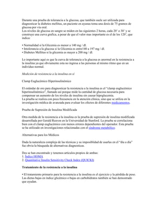 Durante una prueba de tolerancia a la glucosa, que también suele ser utilizada para
diagnosticar la diabetes mellitus, un paciente en ayunas toma una dosis de 75 gramos de
glucosa por vía oral.
Los niveles de glucosa en sangre se miden en las siguientes 2 horas, cada 20’ o 30’ y se
construye una curva grafica, a pesar de que el valor mas importante es el de los 120’, que
indica:

• Normalidad si la Glicemia es menor a 140 mg / dl.
• Intolerancia a la glucosa si la Glicemia es entre140 a 197 mg / dl.
• Diabetes Mellitus si la glicemia es mayor a 200 mg / dl.

Lo importante aquí es que la curva de tolerancia a la glucosa es anormal en la resistencia a
la insulina ya que obviamente esta no ingresa a las personas al mismo ritmo que en un
individuo normal.

Medición de resistencia a la insulina en sí

Clamp Euglucémico Hiperinsulinémico

El estándar de oro para diagnosticar la resistencia a la insulina es el “clamp euglucémico
hiperinsulinémico”, llamado así porque mide la cantidad de glucosa necesaria para
compensar un aumento de los niveles de insulina sin causar hipoglucemia.
La prueba se realiza con poca frecuencia en la atención clínica, sino que se utiliza en la
investigación médica de avanzada para evaluar los efectos de diferentes medicamentos.

Prueba de Supresión de Insulina Modificada

Otra medida de la resistencia a la insulina es la prueba de supresión de insulina modificada
desarrollada por Gerald Reaven en la Universidad de Stanford. La prueba se correlaciona
bien con el clamp euglucémico con menos errores dependientes del operador. Esta prueba
se ha utilizado en investigaciones relacionadas con el síndrome metabólico.

Alternativas para los Médicos

Dada la naturaleza compleja de las técnicas y su imposiblidad de usarlas en el “día a día”
fue obvia la búsqueda de alternativas diagnosticas.

Dos se han encontrado y tenemos artículos propios de ambas:
1. Índice HOMA
2. Quantitative Insulin Sensitivity Check Index (QUICKI)

Tratamiento de la resistencia a la insulina

• El tratamiento primario para la resistencia a la insulina es el ejercicio y la pérdida de peso.
Las dietas bajas en índice glicémico o bajas en carbohidratos también se han demostrado
que ayudan.
 