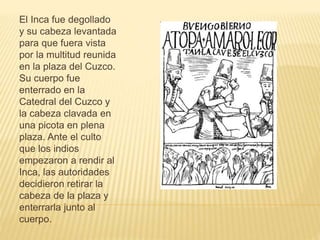 El Inca fue degollado
y su cabeza levantada
para que fuera vista
por la multitud reunida
en la plaza del Cuzco.
Su cuerpo fue
enterrado en la
Catedral del Cuzco y
la cabeza clavada en
una picota en plena
plaza. Ante el culto
que los indios
empezaron a rendir al
Inca, las autoridades
decidieron retirar la
cabeza de la plaza y
enterrarla junto al
cuerpo.
 