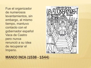 MANCO INCA (1538 - 1544)
Fue el organizador
de numerosos
levantamientos, sin
embargo, al mismo
tiempo, mantuvo
contacto con el
gobernador español
Vaca de Castro
pero nunca
renunció a su idea
de recuperar el
Imperio.
 