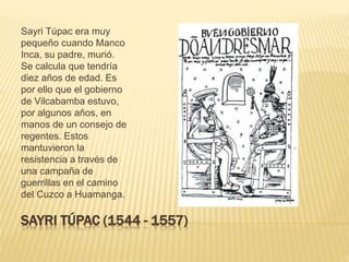 SAYRI TÚPAC (1544 - 1557)
Sayri Túpac era muy
pequeño cuando Manco
Inca, su padre, murió.
Se calcula que tendría
diez años de edad. Es
por ello que el gobierno
de Vilcabamba estuvo,
por algunos años, en
manos de un consejo de
regentes. Estos
mantuvieron la
resistencia a través de
una campaña de
guerrillas en el camino
del Cuzco a Huamanga.
 