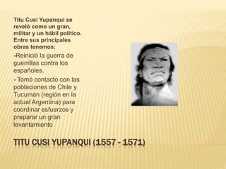 TITU CUSI YUPANQUI (1557 - 1571)
Titu Cusi Yupanqui se
reveló como un gran,
militar y un hábil político.
Entre sus principales
obras tenemos:
-Reinició la guerra de
guerrillas contra los
españoles.
- Tomó contacto con las
poblaciones de Chile y
Tucumán (región en la
actual Argentina) para
coordinar esfuerzos y
preparar un gran
levantamiento
 