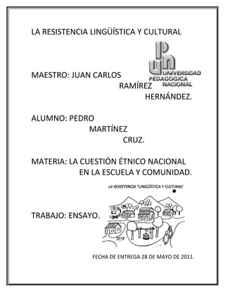 LA RESISTENCIA LINGÜÍSTICA Y CULTURAL



MAESTRO: JUAN CARLOS
                   RAMÍREZ
                        HERNÁNDEZ.

ALUMNO: PEDRO
            MARTÍNEZ
                   CRUZ.

MATERIA: LA CUESTIÓN ÉTNICO NACIONAL
            EN LA ESCUELA Y COMUNIDAD.



TRABAJO: ENSAYO.



               FECHA DE ENTREGA 28 DE MAYO DE 2011.
 