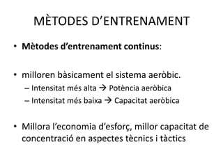 MÈTODES D’ENTRENAMENT
• Mètodes d’entrenament continus:

• milloren bàsicament el sistema aeròbic.
  – Intensitat més alta  Potència aeròbica
  – Intensitat més baixa  Capacitat aeròbica


• Millora l’economia d’esforç, millor capacitat de
  concentració en aspectes tècnics i tàctics
 