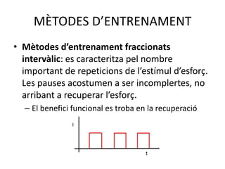 MÈTODES D’ENTRENAMENT
• Mètodes d’entrenament fraccionats
  intervàlic: es caracteritza pel nombre
  important de repeticions de l’estímul d’esforç.
  Les pauses acostumen a ser incomplertes, no
  arribant a recuperar l’esforç.
  – El benefici funcional es troba en la recuperació
               I




                                     t
 