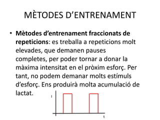 MÈTODES D’ENTRENAMENT
• Mètodes d’entrenament fraccionats de
  repeticions: es treballa a repeticions molt
  elevades, que demanen pauses
  completes, per poder tornar a donar la
  màxima intensitat en el pròxim esforç. Per
  tant, no podem demanar molts estímuls
  d’esforç. Ens produirà molta acumulació de
  lactat.      I




                                t
 