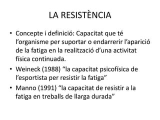 LA RESISTÈNCIA
• Concepte i definició: Capacitat que té
  l’organisme per suportar o endarrerir l’aparició
  de la fatiga en la realització d’una activitat
  física continuada.
• Weineck (1988) “la capacitat psicofísica de
  l’esportista per resistir la fatiga”
• Manno (1991) “la capacitat de resistir a la
  fatiga en treballs de llarga durada”
 