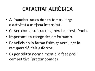 CAPACITAT AERÒBICA
• A l’handbol no es donen temps llargs
  d’activitat a mitjana intensitat.
• C. Aer. com a subtracte general de resistència.
• Important en categories de formació.
• Beneficis en la forma física general, per la
  recuperació dels esforços.
• Es perioditza normalment a la fase pre-
  competitiva (pretemporada)
 