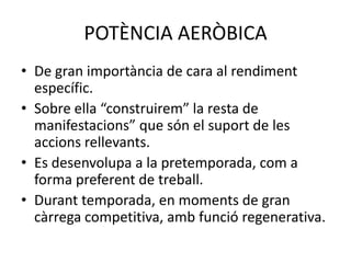 POTÈNCIA AERÒBICA
• De gran importància de cara al rendiment
  específic.
• Sobre ella “construirem” la resta de
  manifestacions” que són el suport de les
  accions rellevants.
• Es desenvolupa a la pretemporada, com a
  forma preferent de treball.
• Durant temporada, en moments de gran
  càrrega competitiva, amb funció regenerativa.
 