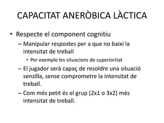 CAPACITAT ANERÒBICA LÀCTICA
• Respecte el component cognitiu
  – Manipular respostes per a que no baixi la
    intensitat de treball
     • Per exemple les situacions de superioritat
  – El jugador serà capaç de resoldre una situació
    senzilla, sense comprometre la intensitat de
    treball.
  – Com més petit és el grup (2x1 o 3x2) més
    intensitat de treball.
 