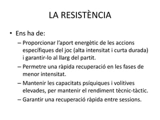 LA RESISTÈNCIA
• Ens ha de:
  – Proporcionar l’aport energètic de les accions
    específiques del joc (alta intensitat i curta durada)
    i garantir-lo al llarg del partit.
  – Permetre una ràpida recuperació en les fases de
    menor intensitat.
  – Mantenir les capacitats psíquiques i volitives
    elevades, per mantenir el rendiment tècnic-tàctic.
  – Garantir una recuperació ràpida entre sessions.
 