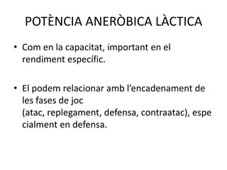 POTÈNCIA ANERÒBICA LÀCTICA
• Com en la capacitat, important en el
  rendiment específic.

• El podem relacionar amb l’encadenament de
  les fases de joc
  (atac, replegament, defensa, contraatac), espe
  cialment en defensa.
 