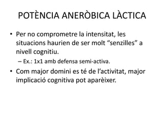 POTÈNCIA ANERÒBICA LÀCTICA
• Per no comprometre la intensitat, les
  situacions haurien de ser molt “senzilles” a
  nivell cognitiu.
  – Ex.: 1x1 amb defensa semi-activa.
• Com major domini es té de l’activitat, major
  implicació cognitiva pot aparèixer.
 