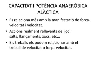 CAPACITAT I POTÈNCIA ANAERÒBICA
              ALÀCTICA
• Es relaciona més amb la manifestació de força-
  velocitat i velocitat.
• Accions realment rellevants del joc:
  salts, llançaments, xocs, etc...
• Els treballs els podem relacionar amb el
  treball de velocitat o força-velocitat.
 