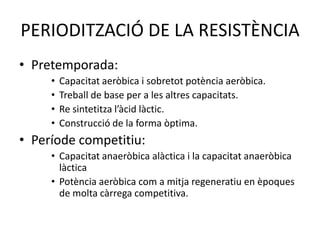 PERIODITZACIÓ DE LA RESISTÈNCIA
• Pretemporada:
     •   Capacitat aeròbica i sobretot potència aeròbica.
     •   Treball de base per a les altres capacitats.
     •   Re sintetitza l’àcid làctic.
     •   Construcció de la forma òptima.
• Període competitiu:
     • Capacitat anaeròbica alàctica i la capacitat anaeròbica
       làctica
     • Potència aeròbica com a mitja regeneratiu en èpoques
       de molta càrrega competitiva.
 