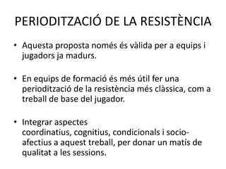 PERIODITZACIÓ DE LA RESISTÈNCIA
• Aquesta proposta només és vàlida per a equips i
  jugadors ja madurs.

• En equips de formació és més útil fer una
  periodització de la resistència més clàssica, com a
  treball de base del jugador.

• Integrar aspectes
  coordinatius, cognitius, condicionals i socio-
  afectius a aquest treball, per donar un matís de
  qualitat a les sessions.
 