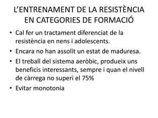 L’ENTRENAMENT DE LA RESISTÈNCIA
    EN CATEGORIES DE FORMACIÓ
• Cal fer un tractament diferenciat de la
  resistència en nens i adolescents.
• Encara no han assolit un estat de maduresa.
• El treball del sistema aeròbic, produeix uns
  beneficis interessants, sempre i quan el nivell
  de càrrega no superi el 75%
• Evitar monotonia
 