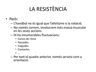 LA RESISTÈNCIA
• Però:
  – L’handbol no és igual que l’atletisme o la natació.
  – No només correm, involucrem més massa muscular
    en les seves accions.
  – Hi ha innumerables fluctuacions:
     •   Canvis de ritme
     •   Passades
     •   Caigudes
     •   Contactes
     •   ...
  – Per tant el quadre anterior, només serveix com a
    orientació.
 