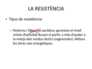 LA RESISTÈNCIA
• Tipus de resistència:

  – Potència i capacitat aeròbica: garanteix el nivell
    mínim d’activitat durant el partit, a més d’ajudar a
    la neteja dels residus làctics (regeneratiu). Millora
    les altres vies energètiques.
 