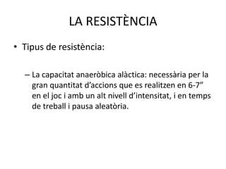 LA RESISTÈNCIA
• Tipus de resistència:

  – La capacitat anaeròbica alàctica: necessària per la
    gran quantitat d’accions que es realitzen en 6-7”
    en el joc i amb un alt nivell d’intensitat, i en temps
    de treball i pausa aleatòria.
 