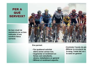 PER A
QUÉ
SERVEIX?

Un bon nivell de
resistència és un bon
indicador d’una
condició física
correcta

Ens permet:
• Fer qualsevol activitat
diària sense cansar-nos.
• Augmentar el rendiment en
feines com estudiants,
obrers, treballadors en general
• Millorar el rendiment esportiu

•Controlar l’excés de pès
•Millorar la circulació de
la sang, l’estat del cor i
la salut en general

 
