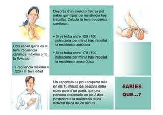 Després d’un exercici físic es pot
saber quin tipus de resistència has
treballat. Calcula la teva freqüència
cardíaca i:

Pots saber quina és la
teva freqüència
cardíaca màxima amb
la fòrmula:

• Si es troba entre 120 i 160
pulsacions per minut has treballat
la resistència aeròbica
• Si es troba entre 170 i 190
pulsacions per minut has treballat
la resistència anaeròbica

• Freqüència màxima =
220 - la teva edad
Un esportista es pot recuperar més
en els 10 minuts de descans entre
dues parts d’un partit, que una
persona sedentària en els 2 dies
posteriors a la realització d’una
activitat física de 20 minuts

SABÍES
QUE…?

 