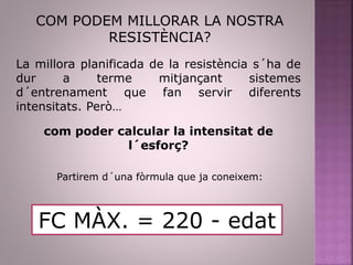COM PODEM MILLORAR LA NOSTRA
RESISTÈNCIA?
La millora planificada de la resistència s´ha de
dur a terme mitjançant sistemes
d´entrenament que fan servir diferents
intensitats. Però…
com poder calcular la intensitat de
l´esforç?
Partirem d´una fòrmula que ja coneixem:
FC MÀX. = 220 - edat
 