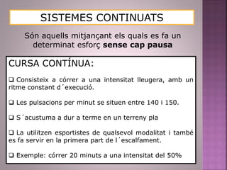 SISTEMES CONTINUATS
Són aquells mitjançant els quals es fa un
determinat esforç sense cap pausa
CURSA CONTÍNUA:
 Consisteix a córrer a una intensitat lleugera, amb un
ritme constant d´execució.
 Les pulsacions per minut se situen entre 140 i 150.
 S´acustuma a dur a terme en un terreny pla
 La utilitzen esportistes de qualsevol modalitat i també
es fa servir en la primera part de l´escalfament.
 Exemple: córrer 20 minuts a una intensitat del 50%
 