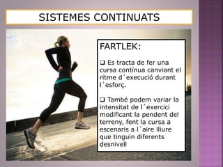 SISTEMES CONTINUATS
FARTLEK:
 Es tracta de fer una
cursa contínua canviant el
ritme d´execució durant
l´esforç.
 També podem variar la
intensitat de l´exercici
modificant la pendent del
terreny, fent la cursa a
escenaris a l´aire lliure
que tinguin diferents
desnivell
 