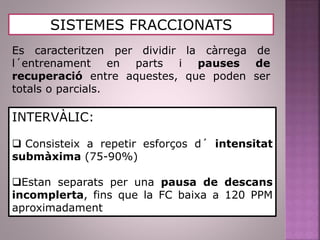 SISTEMES FRACCIONATS
Es caracteritzen per dividir la càrrega de
l´entrenament en parts i pauses de
recuperació entre aquestes, que poden ser
totals o parcials.
INTERVÀLIC:
 Consisteix a repetir esforços d´ intensitat
submàxima (75-90%)
Estan separats per una pausa de descans
incomplerta, fins que la FC baixa a 120 PPM
aproximadament
 