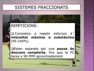 SISTEMES FRACCIONATS
REPETICIONS:
 Consisteix a repetir esforços d´
intensitat màxima o submàxima
(95-100%)
Estan separats per una pausa de
descans complerta, fins que la FC
baixa a 90 PPM aproximadament
 