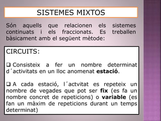 SISTEMES MIXTOS
Són aquells que relacionen els sistemes
continuats i els fraccionats. Es treballen
bàsicament amb el següent mètode:
CIRCUITS:
 Consisteix a fer un nombre determinat
d´activitats en un lloc anomenat estació.
 A cada estació, l´actvitat es repeteix un
nombre de vegades que pot ser fix (es fa un
nombre concret de repeticions) o variable (es
fan un màxim de repeticions durant un temps
determinat)
 