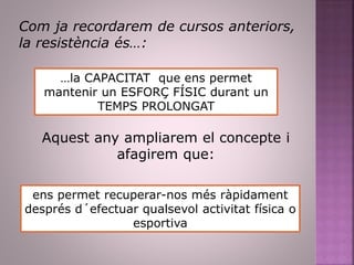 Com ja recordarem de cursos anteriors,
la resistència és…:
…la CAPACITAT que ens permet
mantenir un ESFORÇ FÍSIC durant un
TEMPS PROLONGAT
Aquest any ampliarem el concepte i
afagirem que:
ens permet recuperar-nos més ràpidament
després d´efectuar qualsevol activitat física o
esportiva
 