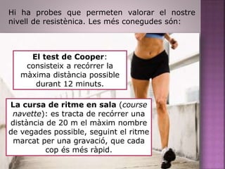 Hi ha probes que permeten valorar el nostre
nivell de resistènica. Les més conegudes són:
El test de Cooper:
consisteix a recórrer la
màxima distància possible
durant 12 minuts.
La cursa de ritme en sala (course
navette): es tracta de recórrer una
distància de 20 m el màxim nombre
de vegades possible, seguint el ritme
marcat per una gravació, que cada
cop és més ràpid.
 