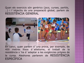Quan els exercicis són genèrics (jocs, curses, partits,
…) i l´objectiu és una preparació global, parlem de
RESISTÈNCIA GENERAL
En canvi, quan parlem d´una prova, per exemple, de
400 metres llisos d´atletisme, el treball de la
resistència s´ha d´adaptar a les exigències pròpies de
la cursa. Aleshores parlarem de RESISTÈNCIA
ESPECÍFICA
 