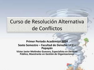 Curso de Resolución Alternativa
de Conflictos
Primer Periodo Académico 2014
Sexto Semestre – Facultad de Derecho UCC –
Popayán
Víctor Javier Meléndez Guevara, Especialista en Derecho
Público, Maestrante en Gestión de Organizaciones

 