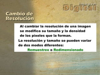 Al cambiar la resolución de una imagen se modifica su tamaño y la densidad de los píxeles que la forman. La resolución y tamaño se pueden variar  de dos modos diferentes:  Remuestreo  o  Redimensionado Al cambiar la resolución de una imagen se modifica su tamaño y la densidad de los píxeles que la forman. La resolución y tamaño se pueden variar  de dos modos diferentes:  Remuestreo o Redimensionado 