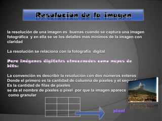 Resolución de la imagen la resolución de una imagen es  buenas cuando se captura una imagen fotográfica  y en ella se ve los detalles mas mínimos de la imagen con claridad  La resolución se relaciona con la fotografía  digital  Para imágenes digitales almacenadas como mapas de bits: La convención es describir la resolución con dos números enteros Donde el primero es la cantidad de columna de pixeles y el segundo  Es la cantidad de filas de pixeles se da el nombre de pixeles o pixel  por que la imagen aparece  como granular  pixel 