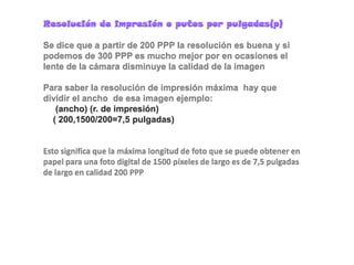 Resolución de impresión o putos por pulgadas(p)Se dice que a partir de 200 PPP la resolución es buena y si podemos de 300 PPP es mucho mejor por en ocasiones el lente de la cámara disminuye la calidad de la imagen  Para saber la resolución de impresión máxima  hay que dividir el ancho  de esa imagen ejemplo:     (ancho) (r. de impresión)    ( 200,1500/200=7,5 pulgadas)Esto significa que la máxima longitud de foto que se puede obtener en papel para una foto digital de 1500 píxeles de largo es de 7,5 pulgadas de largo en calidad 200 PPP 